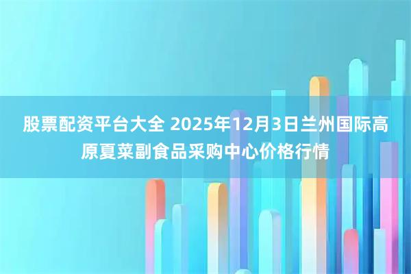 股票配资平台大全 2025年12月3日兰州国际高原夏菜副食品采购中心价格行情