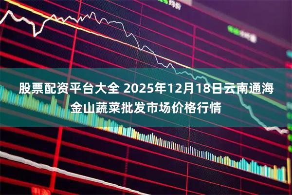 股票配资平台大全 2025年12月18日云南通海金山蔬菜批发市场价格行情