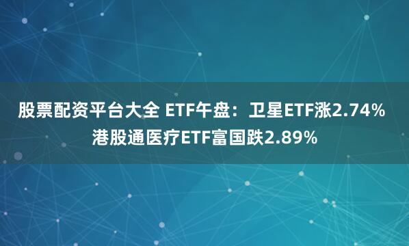 股票配资平台大全 ETF午盘：卫星ETF涨2.74% 港股通医疗ETF富国跌2.89%