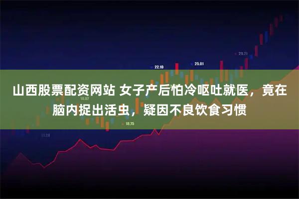 山西股票配资网站 女子产后怕冷呕吐就医，竟在脑内捉出活虫，疑因不良饮食习惯