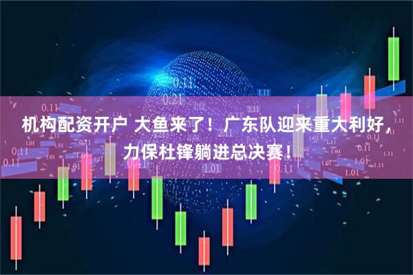 机构配资开户 大鱼来了!广东队迎来重大利好,力保杜锋躺进总决赛!