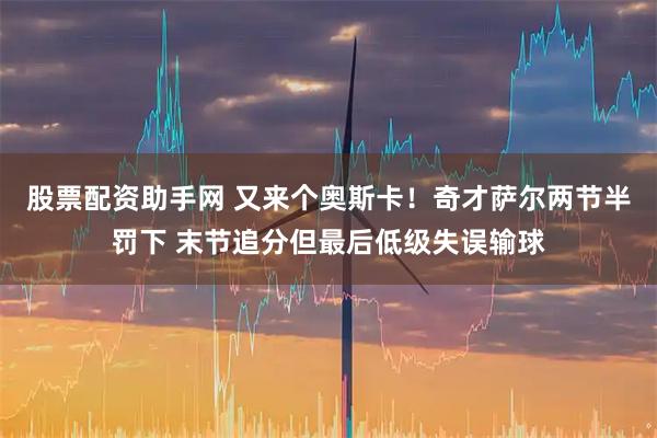 股票配资助手网 又来个奥斯卡！奇才萨尔两节半罚下 末节追分但最后低级失误输球