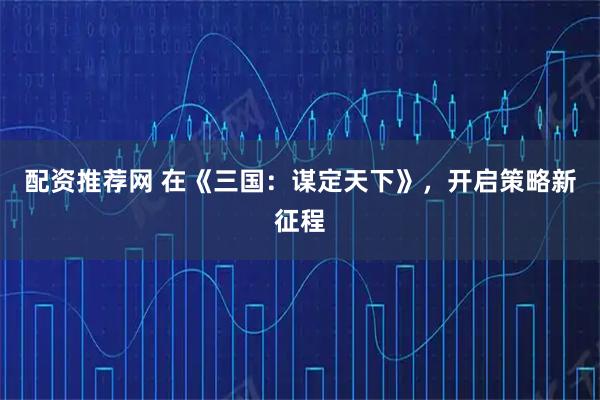 配资推荐网 在《三国：谋定天下》，开启策略新征程