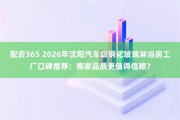 配资365 2026年沈阳汽车级钢化玻璃淋浴房工厂口碑推荐：哪家品质更值得信赖？