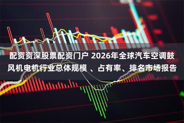 配资资深股票配资门户 2026年全球汽车空调鼓风机电机行业总体规模 、占有率、排名市场报告