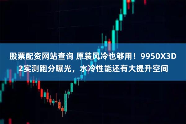 股票配资网站查询 原装风冷也够用！9950X3D2实测跑分曝光，水冷性能还有大提升空间