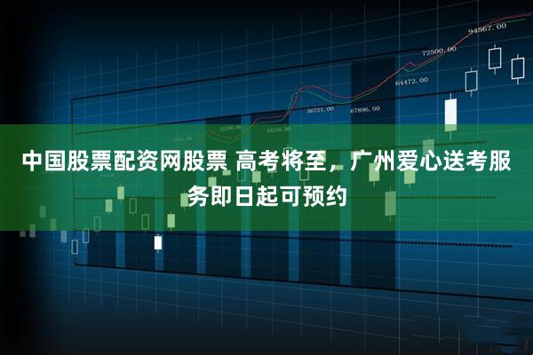 中国股票配资网股票 高考将至，广州爱心送考服务即日起可预约