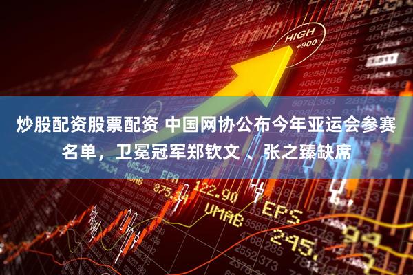 炒股配资股票配资 中国网协公布今年亚运会参赛名单，卫冕冠军郑钦文 、张之臻缺席
