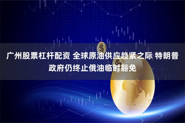 广州股票杠杆配资 全球原油供应趋紧之际 特朗普政府仍终止俄油临时豁免