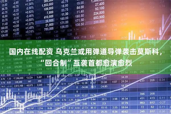 国内在线配资 乌克兰或用弹道导弹袭击莫斯科，“回合制”互袭首都愈演愈烈