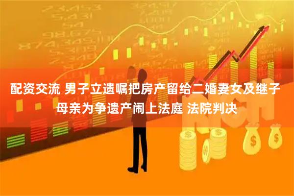 配资交流 男子立遗嘱把房产留给二婚妻女及继子 母亲为争遗产闹上法庭 法院判决