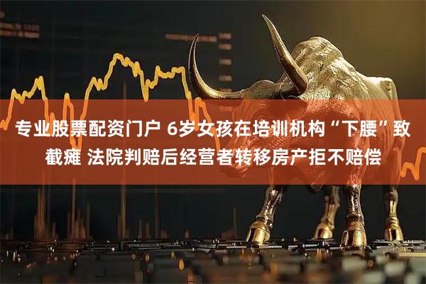 专业股票配资门户 6岁女孩在培训机构“下腰”致截瘫 法院判赔后经营者转移房产拒不赔偿